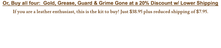 Or, Buy all four: Gold, Grease, Guard & Grime Gone at a 20% Discount w/ Lower Shipping If you are a leather enthusiast, this is the kit to buy! Just $38.95 plus reduced shipping of $7.95.