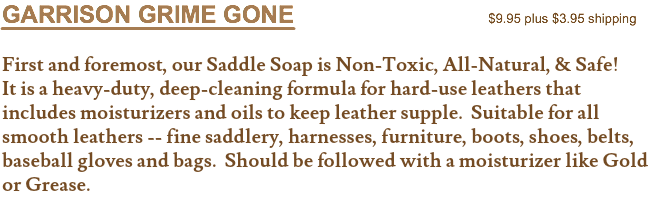 GARRISON GRIME GONE $9.95 plus $3.95 shipping First and foremost, our Saddle Soap is Non-Toxic, All-Natural, & Safe! It is a heavy-duty, deep-cleaning formula for hard-use leathers that includes moisturizers and oils to keep leather supple. Suitable for all smooth leathers -- fine saddlery, harnesses, furniture, boots, shoes, belts, baseball gloves and bags. Should be followed with a moisturizer like Gold or Grease.