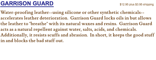 GARRISON GUARD $12.95 plus $3.95 shipping Water-proofing leather--using silicone or other synthetic chemicals--accelerates leather deterioration. Garrison Guard locks oils in but allows the leather to "breathe" with its natural waxes and resins. Garrison Guard acts as a natural repellent against water, salts, acids, and chemicals. Additionally, it resists scuffs and abrasion. In short, it keeps the good stuff in and blocks the bad stuff out. 