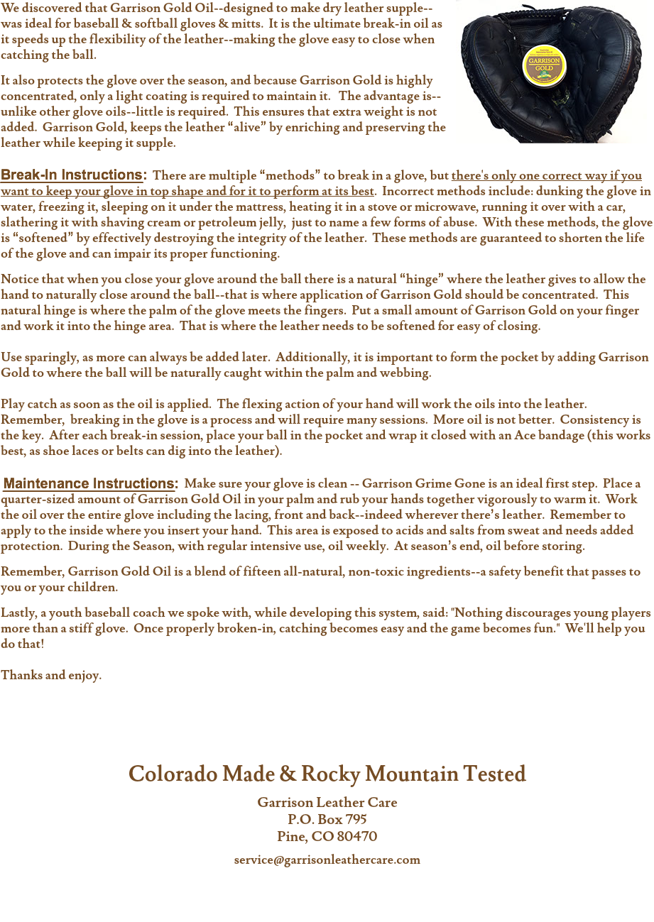 ﷯We discovered that Garrison Gold Oil--designed to make dry leather supple--was ideal for baseball & softball gloves & mitts. It is the ultimate break-in oil as it speeds up the flexibility of the leather--making the glove easy to close when catching the ball. It also protects the glove over the season, and because Garrison Gold is highly concentrated, only a light coating is required to maintain it. The advantage is--unlike other glove oils--little is required. This ensures that extra weight is not added. Garrison Gold, keeps the leather “alive” by enriching and preserving the leather while keeping it supple. Break-In Instructions: There are multiple “methods” to break in a glove, but there's only one correct way if you want to keep your glove in top shape and for it to perform at its best. Incorrect methods include: dunking the glove in water, freezing it, sleeping on it under the mattress, heating it in a stove or microwave, running it over with a car, slathering it with shaving cream or petroleum jelly, just to name a few forms of abuse. With these methods, the glove is “softened” by effectively destroying the integrity of the leather. These methods are guaranteed to shorten the life of the glove and can impair its proper functioning. Notice that when you close your glove around the ball there is a natural “hinge” where the leather gives to allow the hand to naturally close around the ball--that is where application of Garrison Gold should be concentrated. This natural hinge is where the palm of the glove meets the fingers. Put a small amount of Garrison Gold on your finger and work it into the hinge area. That is where the leather needs to be softened for easy of closing. Use sparingly, as more can always be added later. Additionally, it is important to form the pocket by adding Garrison Gold to where the ball will be naturally caught within the palm and webbing. Play catch as soon as the oil is applied. The flexing action of your hand will work the oils into the leather. Remember, breaking in the glove is a process and will require many sessions. More oil is not better. Consistency is the key. After each break-in session, place your ball in the pocket and wrap it closed with an Ace bandage (this works best, as shoe laces or belts can dig into the leather). Maintenance Instructions: Make sure your glove is clean -- Garrison Grime Gone is an ideal first step. Place a quarter-sized amount of Garrison Gold Oil in your palm and rub your hands together vigorously to warm it. Work the oil over the entire glove including the lacing, front and back--indeed wherever there’s leather. Remember to apply to the inside where you insert your hand. This area is exposed to acids and salts from sweat and needs added protection. During the Season, with regular intensive use, oil weekly. At season’s end, oil before storing. Remember, Garrison Gold Oil is a blend of fifteen all-natural, non-toxic ingredients--a safety benefit that passes to you or your children. Lastly, a youth baseball coach we spoke with, while developing this system, said: "Nothing discourages young players more than a stiff glove. Once properly broken-in, catching becomes easy and the game becomes fun." We'll help you do that! Thanks and enjoy. Colorado Made & Rocky Mountain Tested Garrison Leather Care
P.O. Box 795
Pine, CO 80470 service@garrisonleathercare.com 